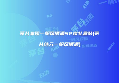 茅台集团一帆风顺酒52度礼盒装(茅台纯元一帆风顺酒)