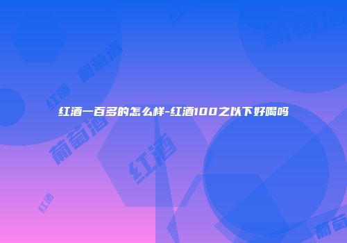 红酒一百多的怎么样-红酒100之以下好喝吗