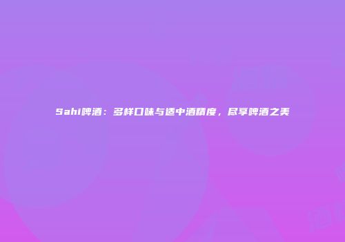 Sahi啤酒：多样口味与适中酒精度，尽享啤酒之美
