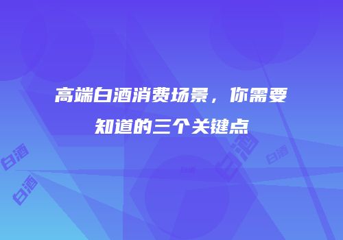 高端白酒消费场景，你需要知道的三个关键点