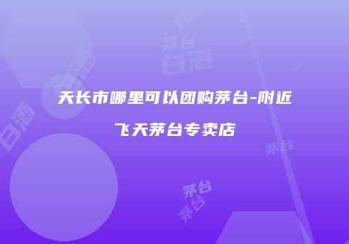 天长市哪里可以团购茅台-附近飞天茅台专卖店