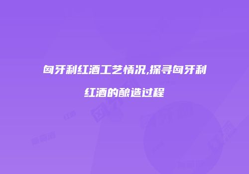 匈牙利红酒工艺情况,探寻匈牙利红酒的酿造过程