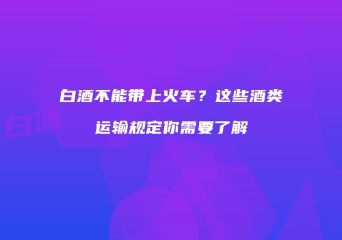 白酒不能带上火车？这些酒类运输规定你需要了解