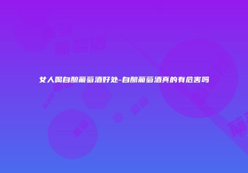女人喝自酿葡萄酒好处-自酿葡萄酒真的有危害吗