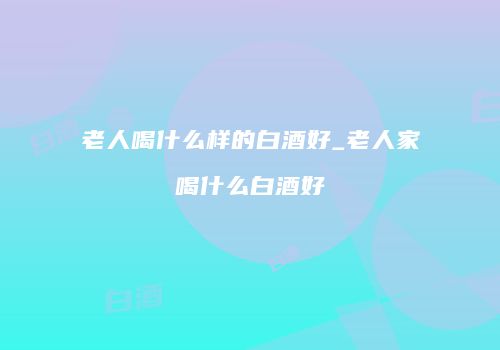 老人喝什么样的白酒好_老人家喝什么白酒好