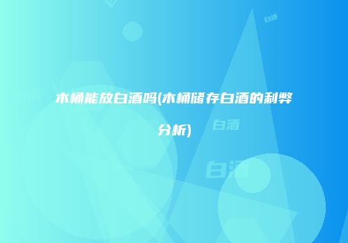 木桶能放白酒吗(木桶储存白酒的利弊分析)