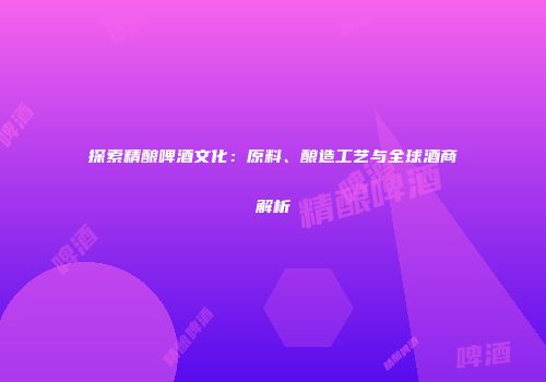 探索精酿啤酒文化：原料、酿造工艺与全球酒商解析