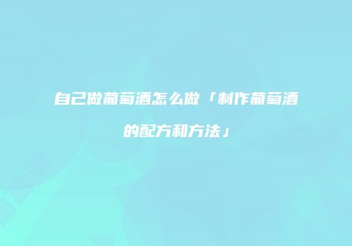 自己做葡萄酒怎么做「制作葡萄酒的配方和方法」