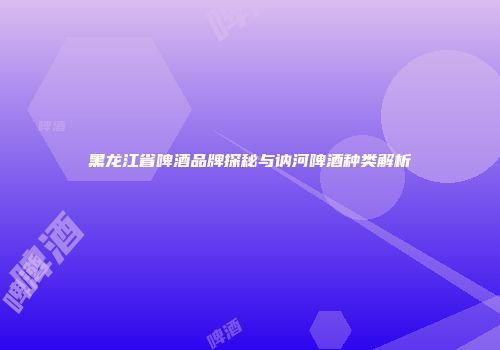 黑龙江省啤酒品牌探秘与讷河啤酒种类解析