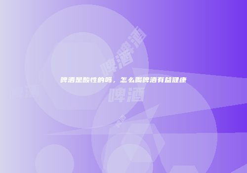 啤酒是酸性的吗，怎么喝啤酒有益健康