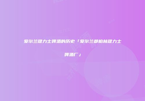 爱尔兰健力士啤酒的历史「爱尔兰都柏林健力士啤酒厂」