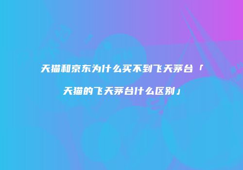 天猫和京东为什么买不到飞天茅台「天猫的飞天茅台什么区别」