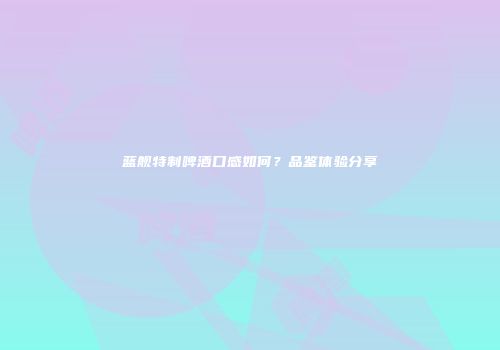 蓝舰特制啤酒口感如何？品鉴体验分享