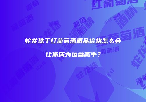 蛇龙珠干红葡萄酒精品价格怎么会让你成为运营高手？