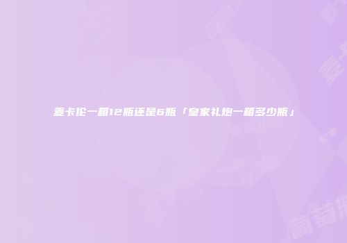 麦卡伦一箱12瓶还是6瓶「皇家礼炮一箱多少瓶」