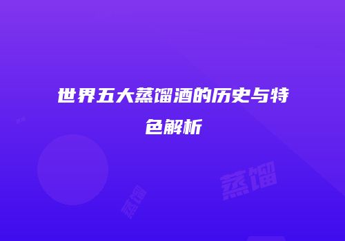 世界五大蒸馏酒的历史与特色解析