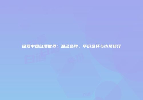 探索中国白酒世界：知名品牌、年份选择与市场排行