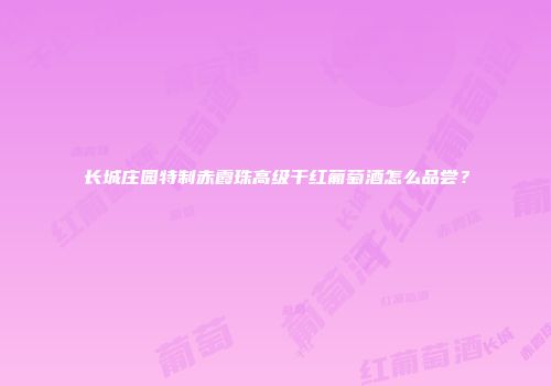 长城庄园特制赤霞珠高级干红葡萄酒怎么品尝？