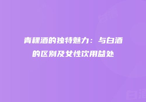 青稞酒的独特魅力：与白酒的区别及女性饮用益处