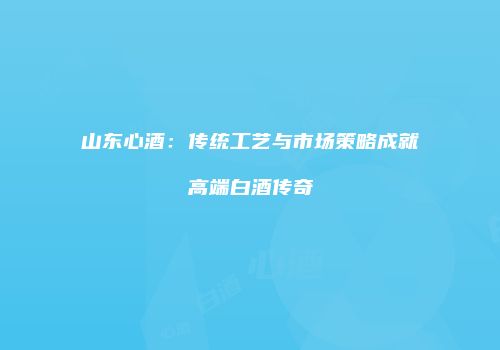 山东心酒：传统工艺与市场策略成就高端白酒传奇