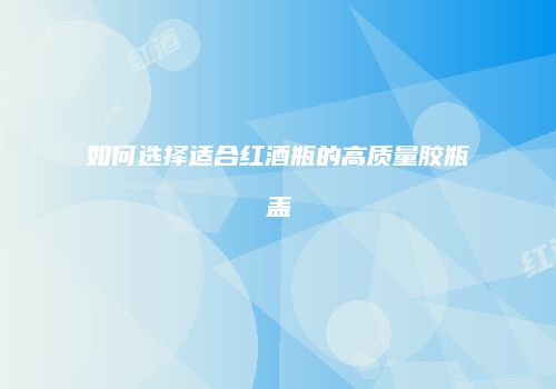 如何选择适合红酒瓶的高质量胶瓶盖