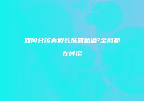 如何分辨真假长城葡萄酒?全网都在讨论