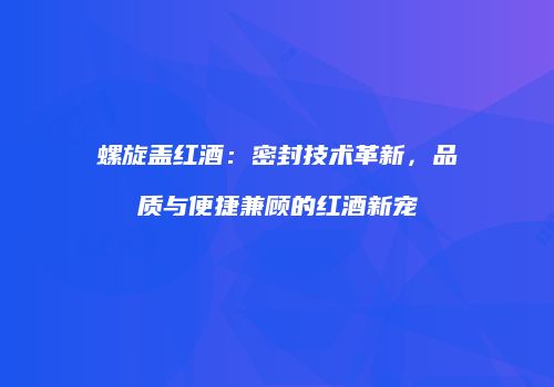 螺旋盖红酒：密封技术革新，品质与便捷兼顾的红酒新宠