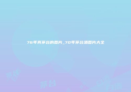 76年真茅台的图片_70年茅台酒图片大全
