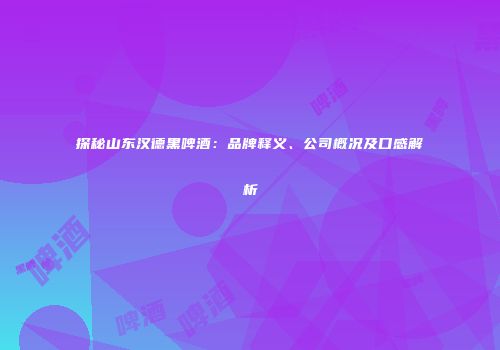 探秘山东汉德黑啤酒：品牌释义、公司概况及口感解析