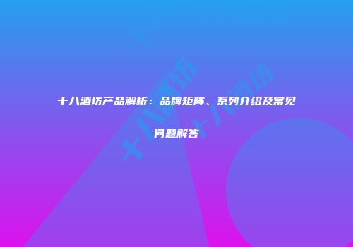 十八酒坊产品解析：品牌矩阵、系列介绍及常见问题解答