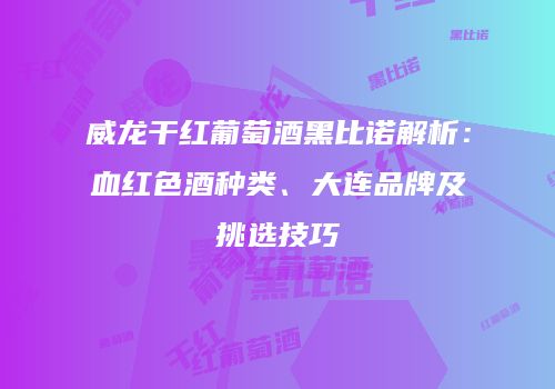 威龙干红葡萄酒黑比诺解析：血红色酒种类、大连品牌及挑选技巧