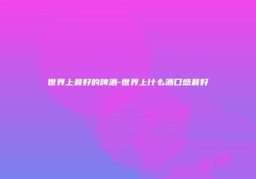 世界上最好的啤酒-世界上什么酒口感最好