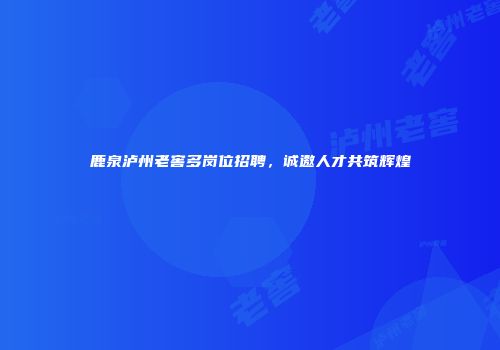 鹿泉泸州老窖多岗位招聘，诚邀人才共筑辉煌