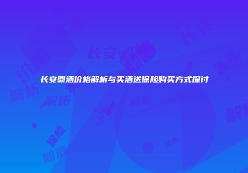 长安鼎酒价格解析与买酒送保险购买方式探讨