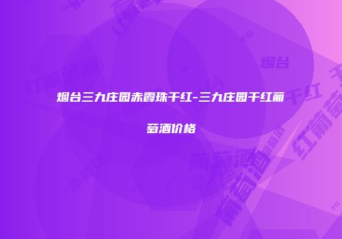 烟台三九庄园赤霞珠干红-三九庄园干红葡萄酒价格
