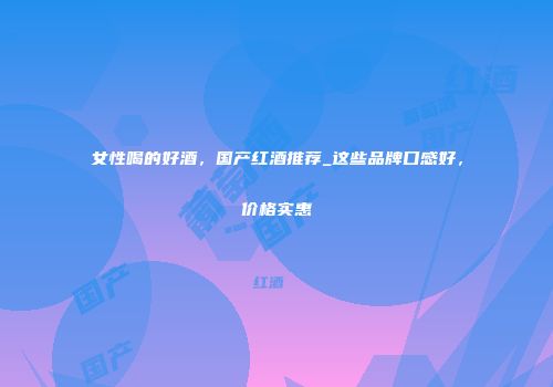 女性喝的好酒，国产红酒推荐_这些品牌口感好，价格实惠