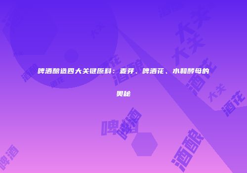 啤酒酿造四大关键原料：麦芽、啤酒花、水和酵母的奥秘
