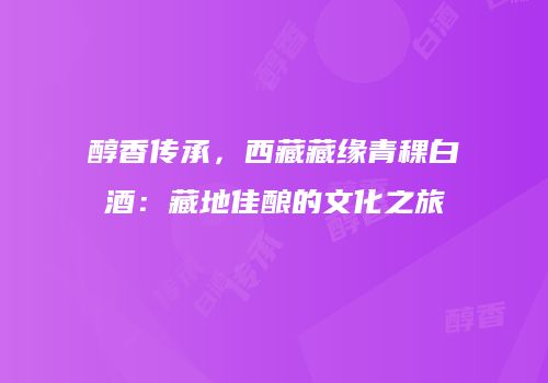 醇香传承，西藏藏缘青稞白酒：藏地佳酿的文化之旅