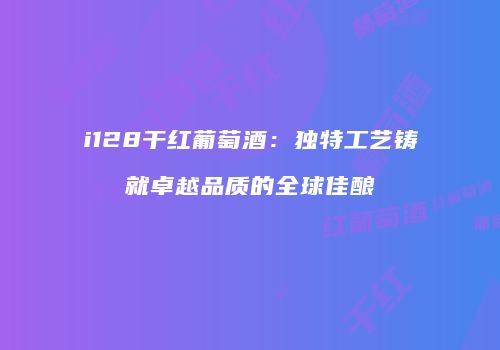 i128干红葡萄酒：独特工艺铸就卓越品质的全球佳酿