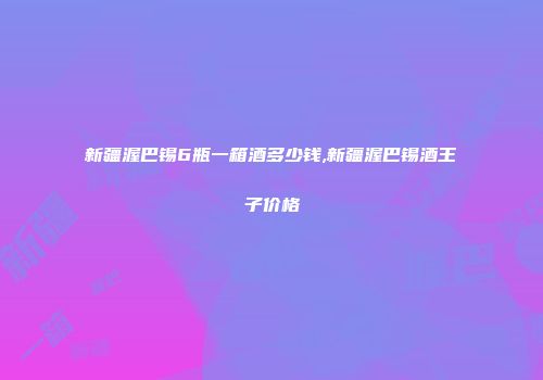 新疆渥巴锡6瓶一箱酒多少钱,新疆渥巴锡酒王子价格