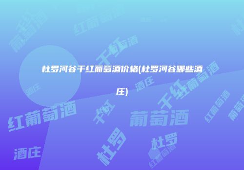 杜罗河谷干红葡萄酒价格(杜罗河谷哪些酒庄)