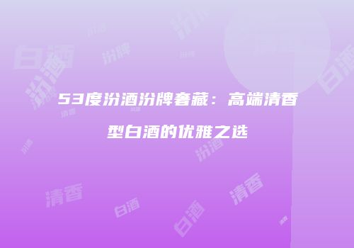 53度汾酒汾牌奢藏：高端清香型白酒的优雅之选