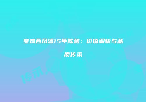 宝鸡西凤酒15年陈酿：价值解析与品质传承