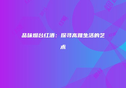 品味烟台红酒：探寻高雅生活的艺术