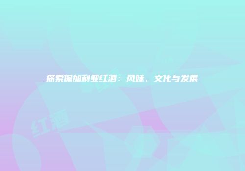 探索保加利亚红酒：风味、文化与发展