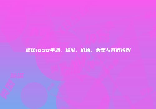 揭秘1858年酒：标准、价格、类型与真假辨别