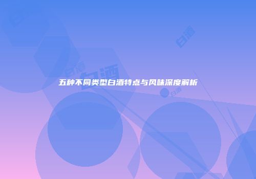 五种不同类型白酒特点与风味深度解析