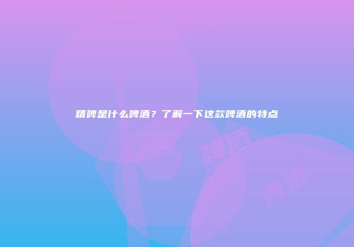 精啤是什么啤酒？了解一下这款啤酒的特点