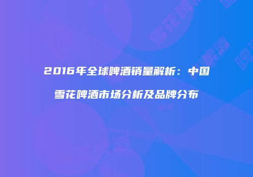 2016年全球啤酒销量解析：中国雪花啤酒市场分析及品牌分布