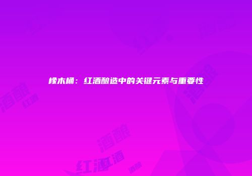 橡木桶：红酒酿造中的关键元素与重要性